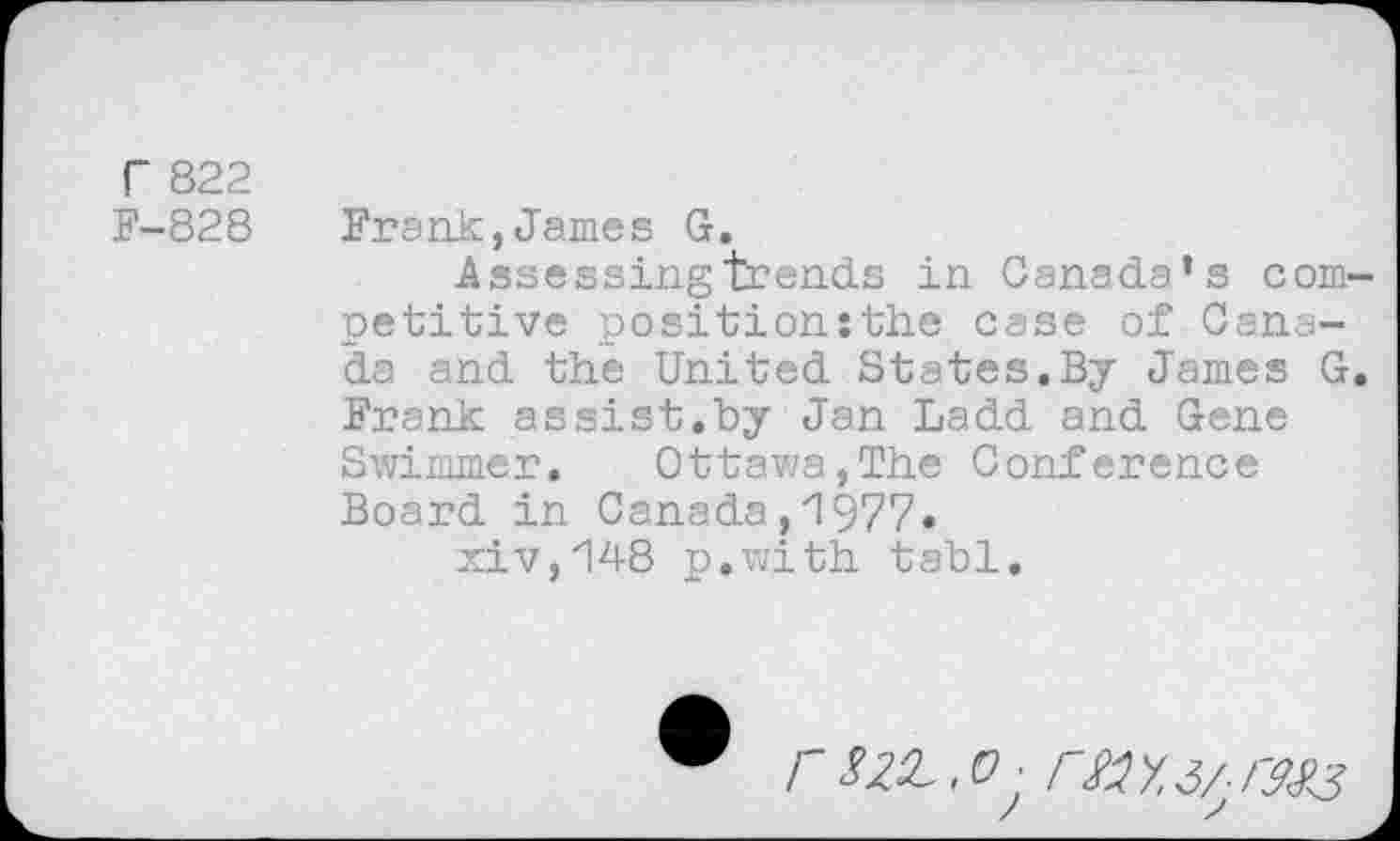 ﻿r 822
F-828
Frank,James G.
Assessing trends in Canada’s com petitive position:the case of Canada and the United States.By James G Frank assist.by Jan Ladd and Gene Swimmer. Ottawa,The Conference Board in Canada ,'1977* xiv,148 p.with tabl.
rs^.o- rsiy.i/ r^